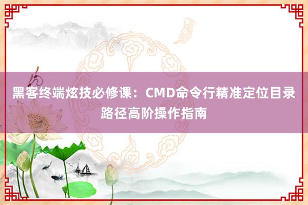 黑客终端炫技必修课：CMD命令行精准定位目录路径高阶操作指南