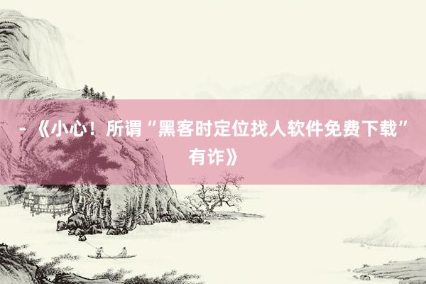 - 《小心！所谓“黑客时定位找人软件免费下载”有诈》